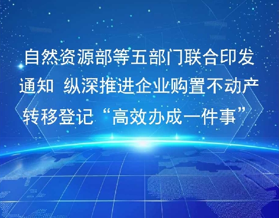 自然资源部等五部门联合印发通知 纵深推进企业购置不动产转移登记“高效办成一件事”