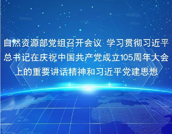 自然资源部党组召开会议 学习贯彻习近平总书记在庆祝中国共产党成立105周年大会上的重要讲话精神和习近平党建思想
